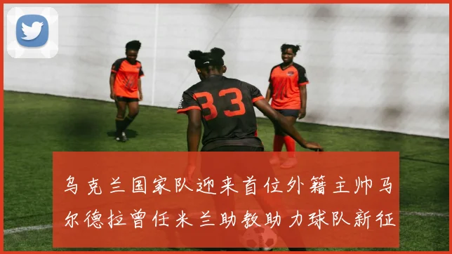 乌克兰国家队迎来首位外籍主帅马尔德拉曾任米兰助教助力球队新征程