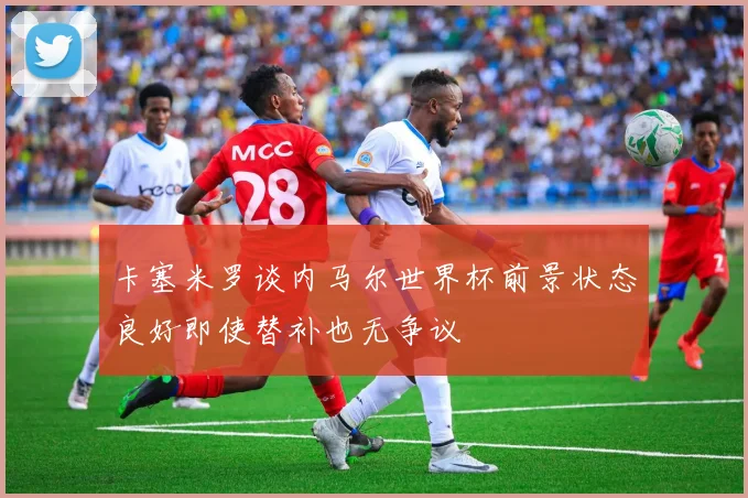 卡塞米罗谈内马尔世界杯前景状态良好即使替补也无争议