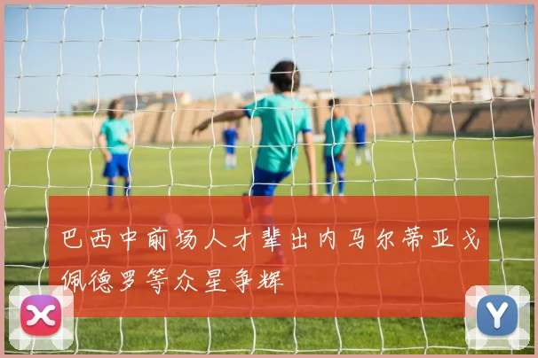 巴西中前场人才辈出内马尔蒂亚戈佩德罗等众星争辉