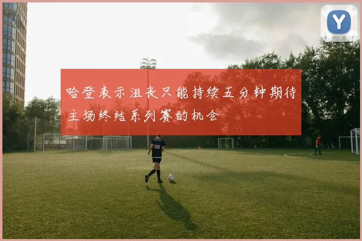 哈登表示沮丧只能持续五分钟期待主场终结系列赛的机会