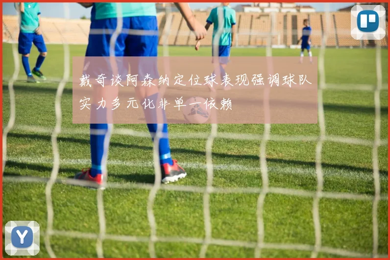 戴奇谈阿森纳定位球表现强调球队实力多元化非单一依赖