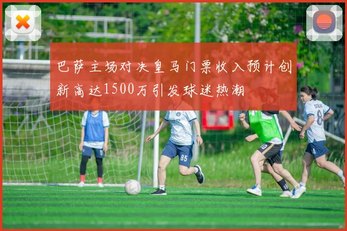 巴萨主场对决皇马门票收入预计创新高达1500万引发球迷热潮
