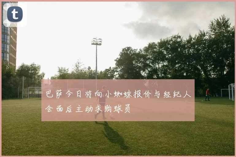 巴萨今日将向小蜘蛛报价与经纪人会面后主动求购球员