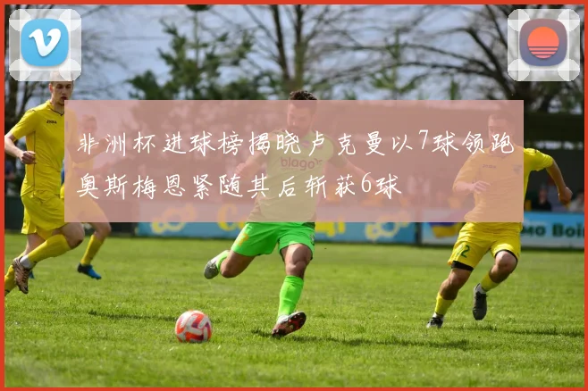 非洲杯进球榜揭晓卢克曼以7球领跑奥斯梅恩紧随其后斩获6球