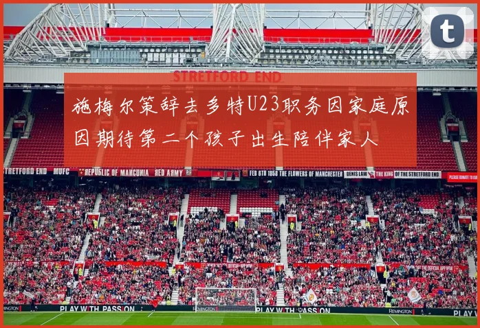 施梅尔策辞去多特U23职务因家庭原因期待第二个孩子出生陪伴家人