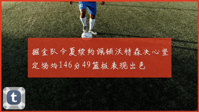 掘金队今夏续约佩顿沃特森决心坚定场均146分49篮板表现出色