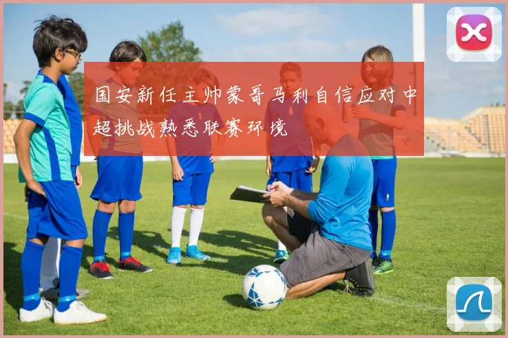 国安新任主帅蒙哥马利自信应对中超挑战熟悉联赛环境