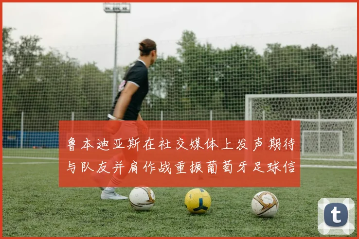 鲁本迪亚斯在社交媒体上发声期待与队友并肩作战重振葡萄牙足球信心