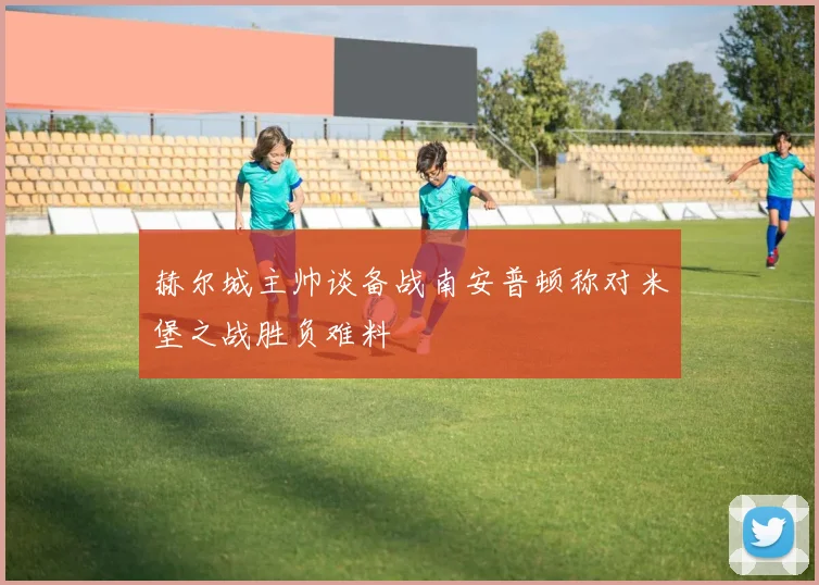 赫尔城主帅谈备战南安普顿称对米堡之战胜负难料