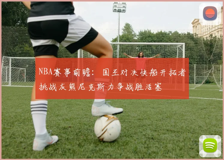 NBA赛事前瞻：国王对决快船开拓者挑战灰熊尼克斯力争战胜活塞