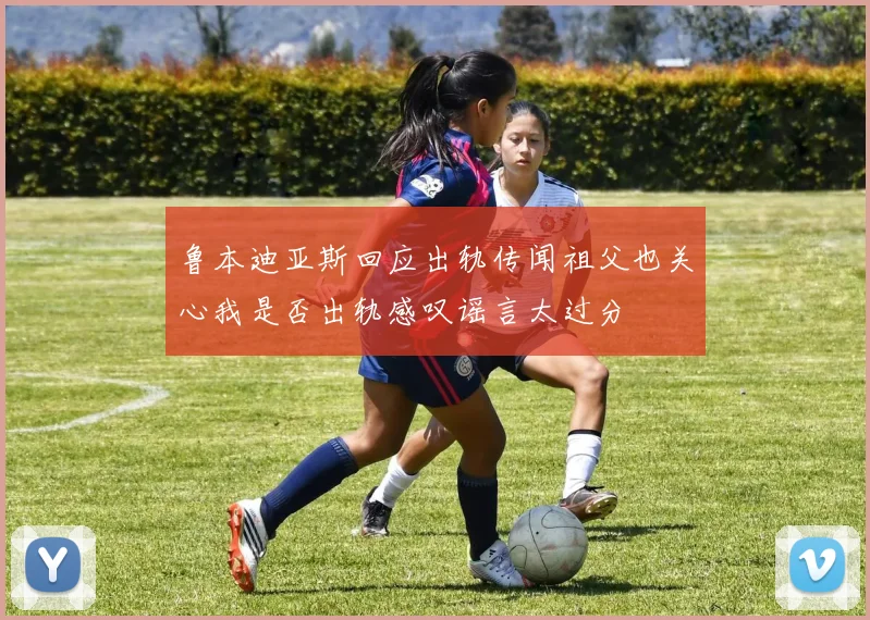 鲁本迪亚斯回应出轨传闻祖父也关心我是否出轨感叹谣言太过分