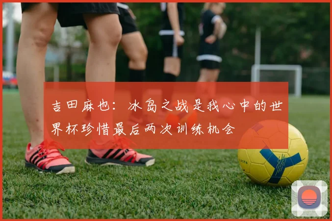 吉田麻也：冰岛之战是我心中的世界杯珍惜最后两次训练机会