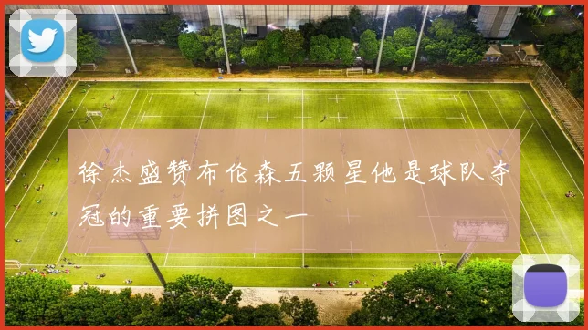 徐杰盛赞布伦森五颗星他是球队夺冠的重要拼图之一