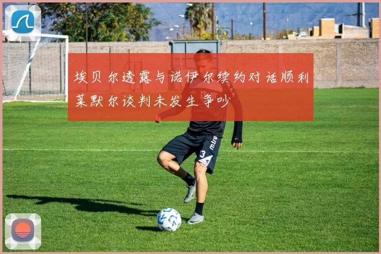 埃贝尔透露与诺伊尔续约对话顺利莱默尔谈判未发生争吵